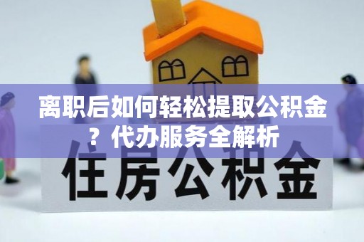 新县离职后如何轻松提取公积金？代办服务全解析