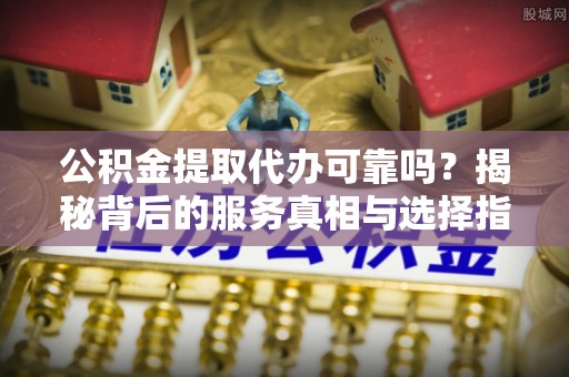 新县公积金提取代办可靠吗？揭秘背后的服务真相与选择指南