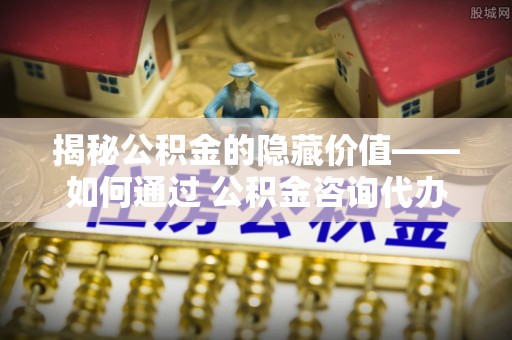 新县揭秘公积金的隐藏价值——如何通过 公积金咨询代办提取 优化财富管理