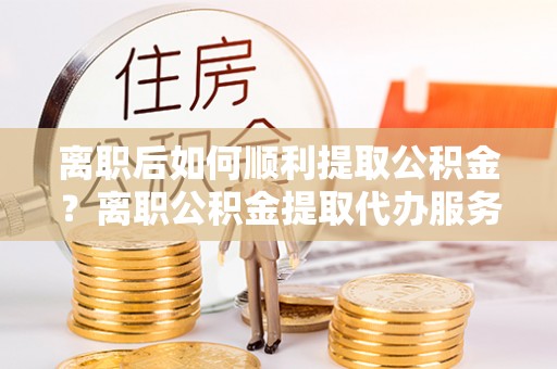 新县离职后如何顺利提取公积金？离职公积金提取代办服务帮你搞定！