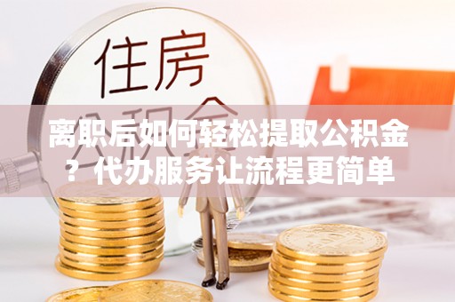 新县离职后如何轻松提取公积金？代办服务让流程更简单