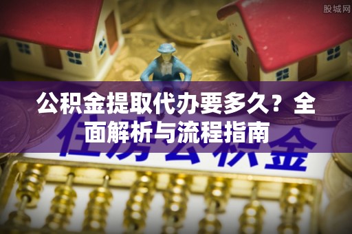 新县公积金提取代办要多久？全面解析与流程指南