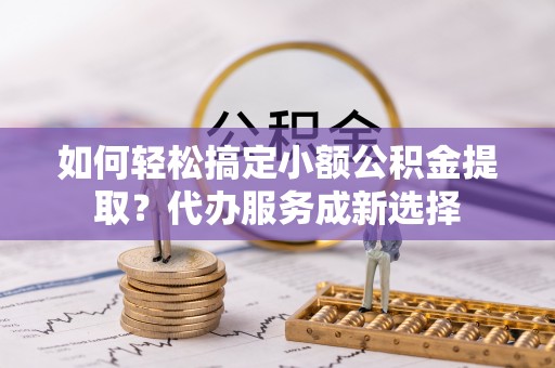 新县如何轻松搞定小额公积金提取？代办服务成新选择
