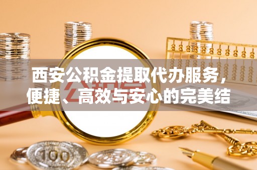 新县西安公积金提取代办服务，便捷、高效与安心的完美结合