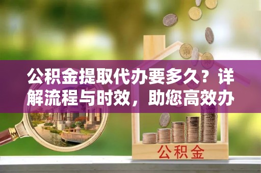 新县公积金提取代办要多久？详解流程与时效，助您高效办理