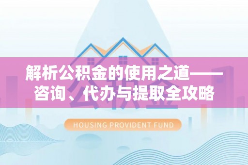 新县解析公积金的使用之道——咨询、代办与提取全攻略