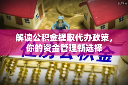 新县解读公积金提取代办政策，你的资金管理新选择