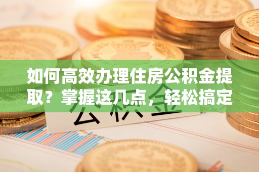 新县如何高效办理住房公积金提取？掌握这几点，轻松搞定！