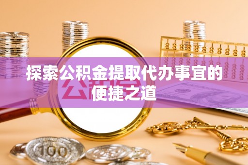 新县探索公积金提取代办事宜的便捷之道