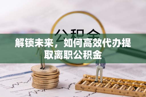 新县解锁未来，如何高效代办提取离职公积金