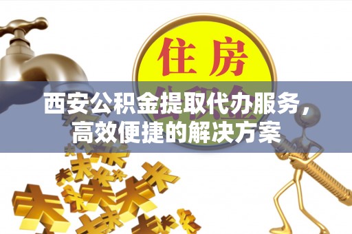 新县西安公积金提取代办服务，高效便捷的解决方案