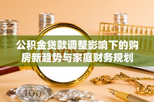 新县公积金贷款调整影响下的购房新趋势与家庭财务规划