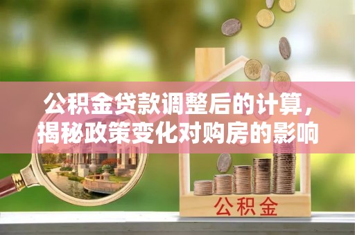 新县公积金贷款调整后的计算，揭秘政策变化对购房的影响