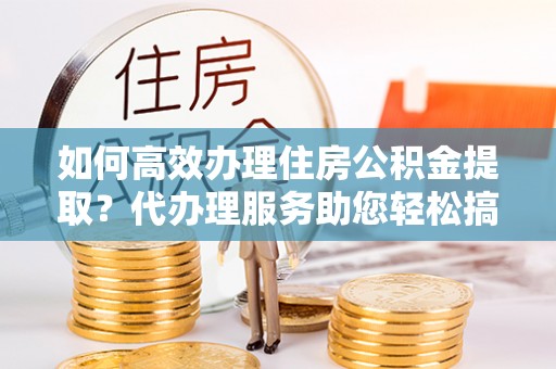 新县如何高效办理住房公积金提取？代办理服务助您轻松搞定