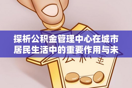 新县探析公积金管理中心在城市居民生活中的重要作用与未来发展趋势