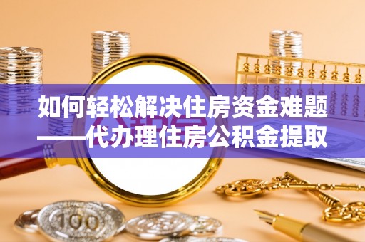 新县如何轻松解决住房资金难题——代办理住房公积金提取服务详解