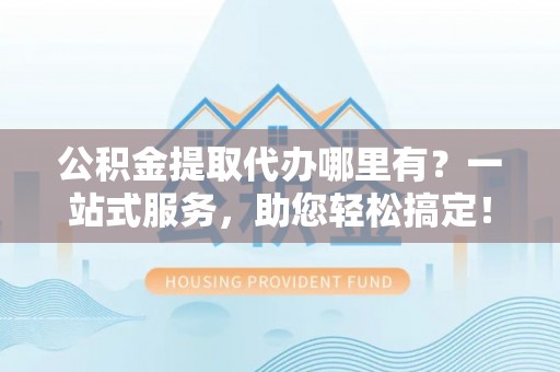 新县公积金提取代办哪里有？一站式服务，助您轻松搞定！