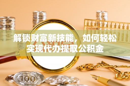新县解锁财富新技能，如何轻松实现代办提取公积金