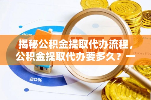 新县揭秘公积金提取代办流程，公积金提取代办要多久？一文读懂