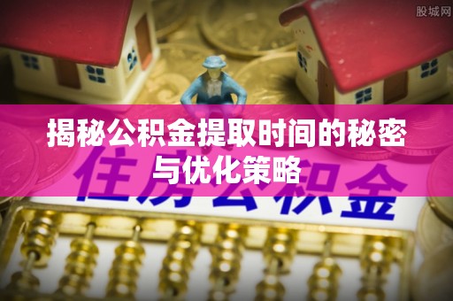 新县揭秘公积金提取时间的秘密与优化策略