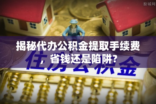 新县揭秘代办公积金提取手续费，省钱还是陷阱？