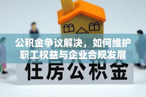 新县公积金争议解决，如何维护职工权益与企业合规发展