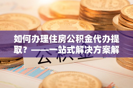 新县如何办理住房公积金代办提取？——一站式解决方案解析